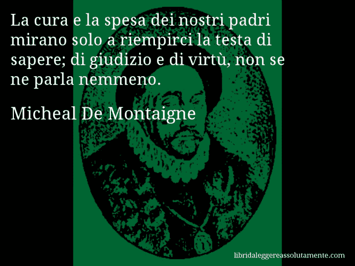 Aforisma di Micheal De Montaigne : La cura e la spesa dei nostri padri mirano solo a riempirci la testa di sapere; di giudizio e di virtù, non se ne parla nemmeno.