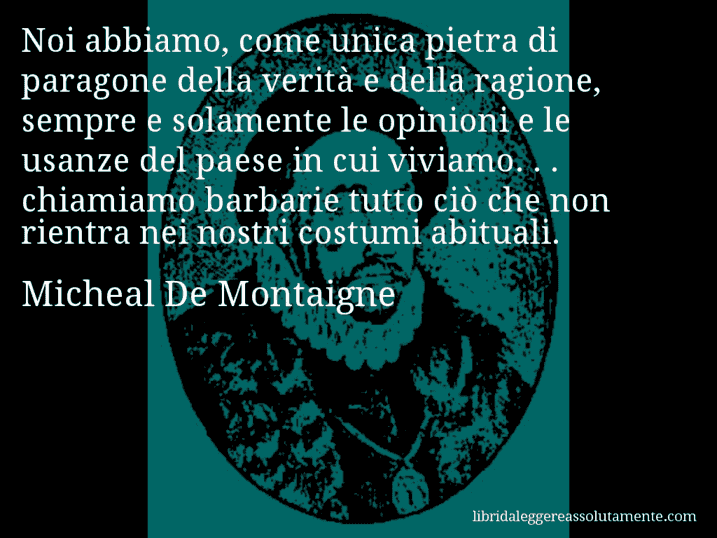 Aforisma di Micheal De Montaigne : Noi abbiamo, come unica pietra di paragone della verità e della ragione, sempre e solamente le opinioni e le usanze del paese in cui viviamo. . . chiamiamo barbarie tutto ciò che non rientra nei nostri costumi abituali.