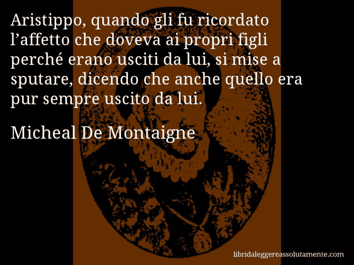 Aforisma di Micheal De Montaigne : Aristippo, quando gli fu ricordato l’affetto che doveva ai propri figli perché erano usciti da lui, si mise a sputare, dicendo che anche quello era pur sempre uscito da lui.