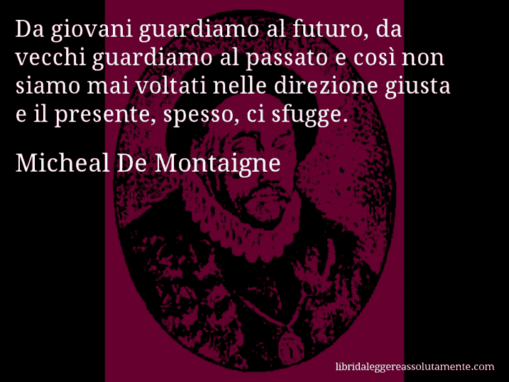 Aforisma di Micheal De Montaigne : Da giovani guardiamo al futuro, da vecchi guardiamo al passato e così non siamo mai voltati nelle direzione giusta e il presente, spesso, ci sfugge.