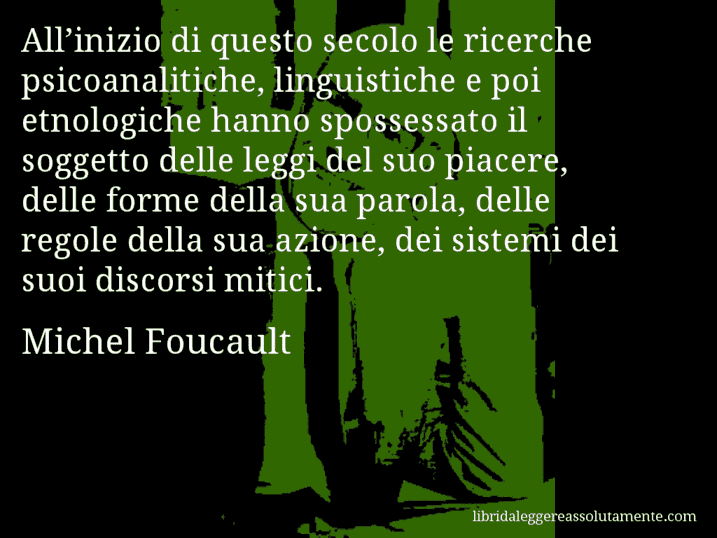 Aforisma di Michel Foucault : All’inizio di questo secolo le ricerche psicoanalitiche, linguistiche e poi etnologiche hanno spossessato il soggetto delle leggi del suo piacere, delle forme della sua parola, delle regole della sua azione, dei sistemi dei suoi discorsi mitici.