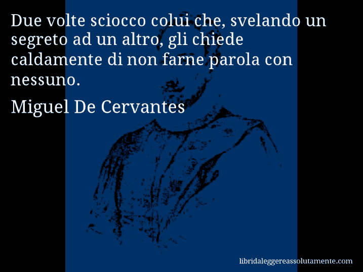 Aforisma di Miguel De Cervantes : Due volte sciocco colui che, svelando un segreto ad un altro, gli chiede caldamente di non farne parola con nessuno.