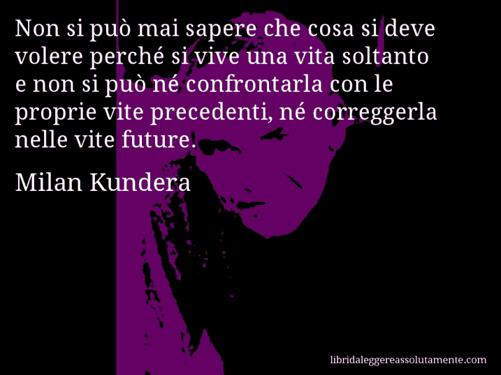 Aforisma di Milan Kundera : Non si può mai sapere che cosa si deve volere perché si vive una vita soltanto e non si può né confrontarla con le proprie vite precedenti, né correggerla nelle vite future.