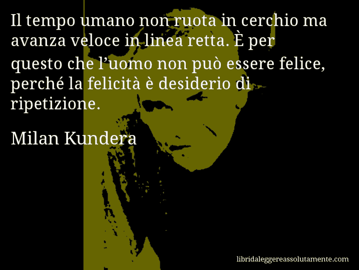 Aforisma di Milan Kundera : Il tempo umano non ruota in cerchio ma avanza veloce in linea retta. È per questo che l’uomo non può essere felice, perché la felicità è desiderio di ripetizione.