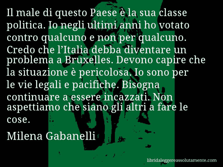 Aforisma di Milena Gabanelli : Il male di questo Paese è la sua classe politica. Io negli ultimi anni ho votato contro qualcuno e non per qualcuno. Credo che l’Italia debba diventare un problema a Bruxelles. Devono capire che la situazione è pericolosa. Io sono per le vie legali e pacifiche. Bisogna continuare a essere incazzati. Non aspettiamo che siano gli altri a fare le cose.