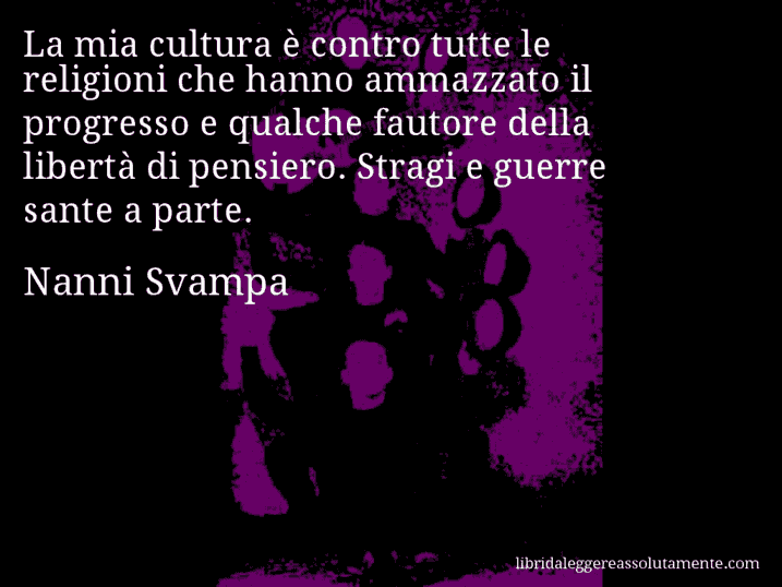 Aforisma di Nanni Svampa : La mia cultura è contro tutte le religioni che hanno ammazzato il progresso e qualche fautore della libertà di pensiero. Stragi e guerre sante a parte.