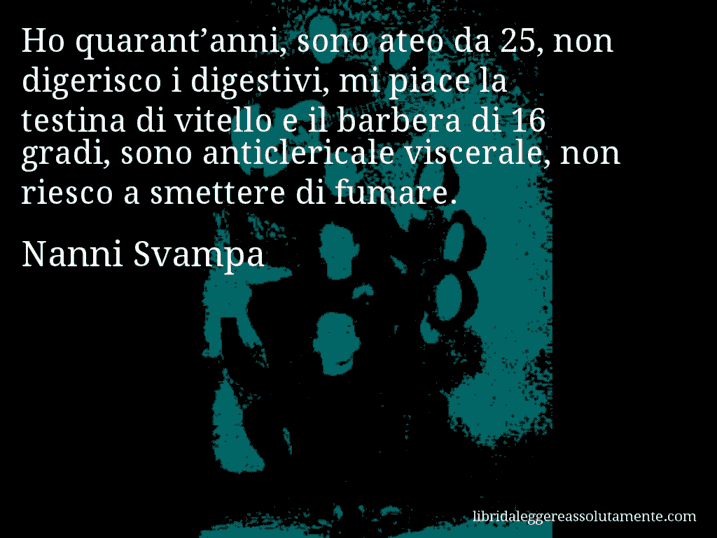 Aforisma di Nanni Svampa : Ho quarant’anni, sono ateo da 25, non digerisco i digestivi, mi piace la testina di vitello e il barbera di 16 gradi, sono anticlericale viscerale, non riesco a smettere di fumare.