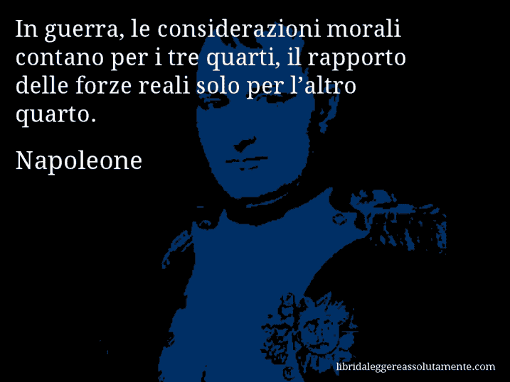 Aforisma di Napoleone : In guerra, le considerazioni morali contano per i tre quarti, il rapporto delle forze reali solo per l’altro quarto.