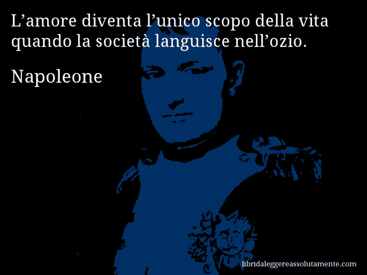 Aforisma di Napoleone : L’amore diventa l’unico scopo della vita quando la società languisce nell’ozio.