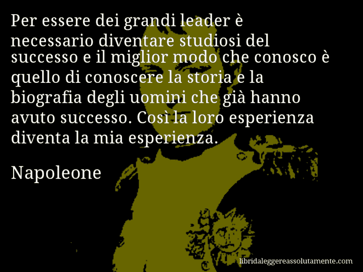 Aforisma di Napoleone : Per essere dei grandi leader è necessario diventare studiosi del successo e il miglior modo che conosco è quello di conoscere la storia e la biografia degli uomini che già hanno avuto successo. Così la loro esperienza diventa la mia esperienza.