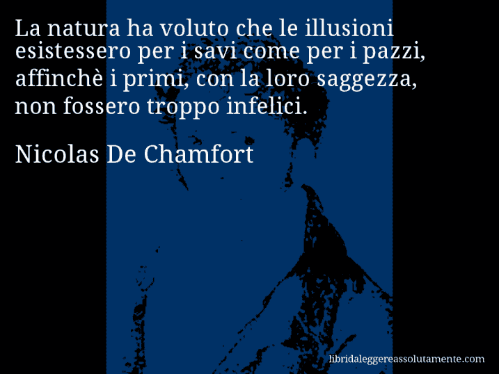 Aforisma di Nicolas De Chamfort : La natura ha voluto che le illusioni esistessero per i savi come per i pazzi, affinchè i primi, con la loro saggezza, non fossero troppo infelici.