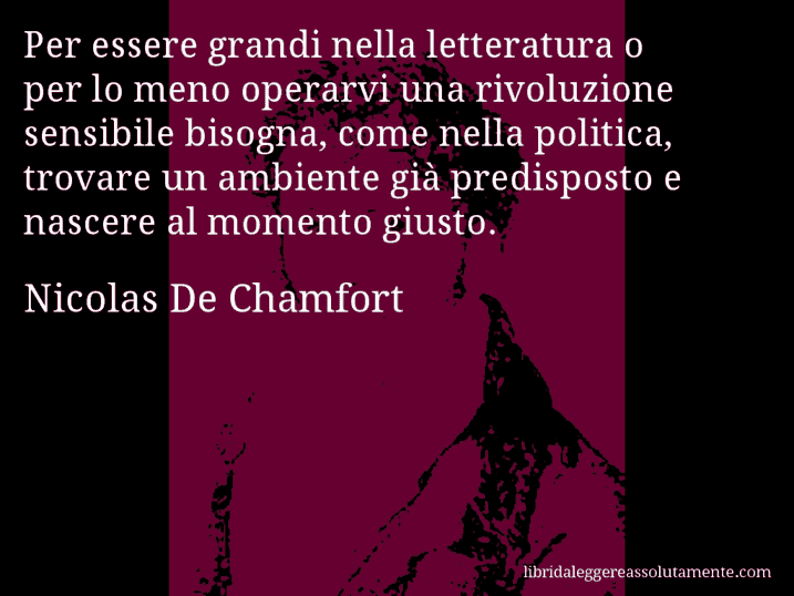 Aforisma di Nicolas De Chamfort : Per essere grandi nella letteratura o per lo meno operarvi una rivoluzione sensibile bisogna, come nella politica, trovare un ambiente già predisposto e nascere al momento giusto.