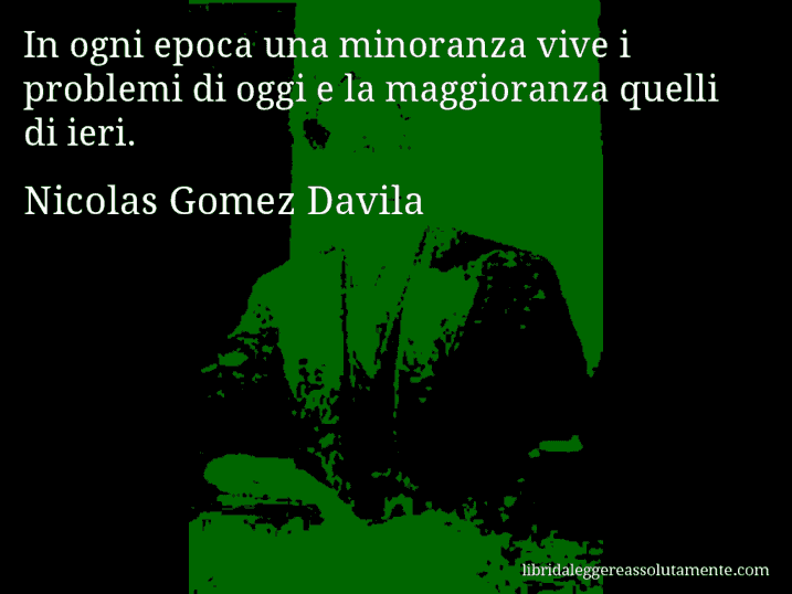 Aforisma di Nicolas Gomez Davila : In ogni epoca una minoranza vive i problemi di oggi e la maggioranza quelli di ieri.