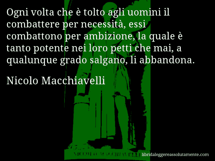 Aforisma di Nicolo Macchiavelli : Ogni volta che è tolto agli uomini il combattere per necessità, essi combattono per ambizione, la quale è tanto potente nei loro petti che mai, a qualunque grado salgano, li abbandona.