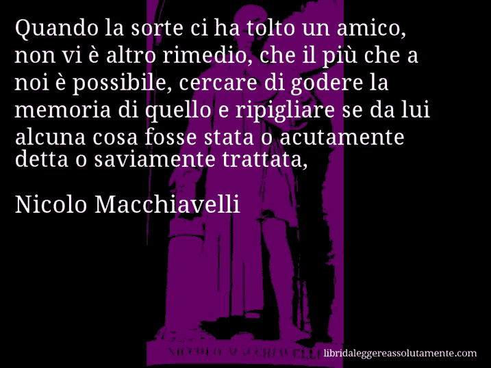 Aforisma di Nicolo Macchiavelli : Quando la sorte ci ha tolto un amico, non vi è altro rimedio, che il più che a noi è possibile, cercare di godere la memoria di quello e ripigliare se da lui alcuna cosa fosse stata o acutamente detta o saviamente trattata,