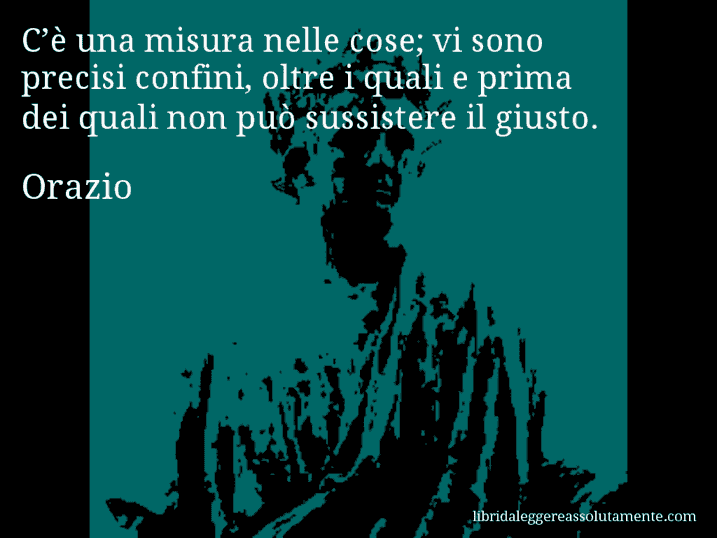 Aforisma di Orazio : C’è una misura nelle cose; vi sono precisi confini, oltre i quali e prima dei quali non può sussistere il giusto.