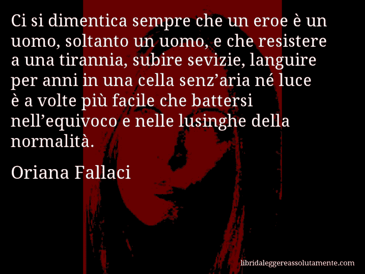 Aforisma di Oriana Fallaci : Ci si dimentica sempre che un eroe è un uomo, soltanto un uomo, e che resistere a una tirannia, subire sevizie, languire per anni in una cella senz’aria né luce è a volte più facile che battersi nell’equivoco e nelle lusinghe della normalità.