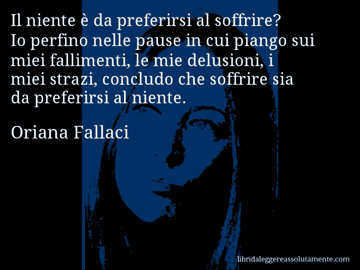 Aforisma di Oriana Fallaci : Il niente è da preferirsi al soffrire? Io perfino nelle pause in cui piango sui miei fallimenti, le mie delusioni, i miei strazi, concludo che soffrire sia da preferirsi al niente.