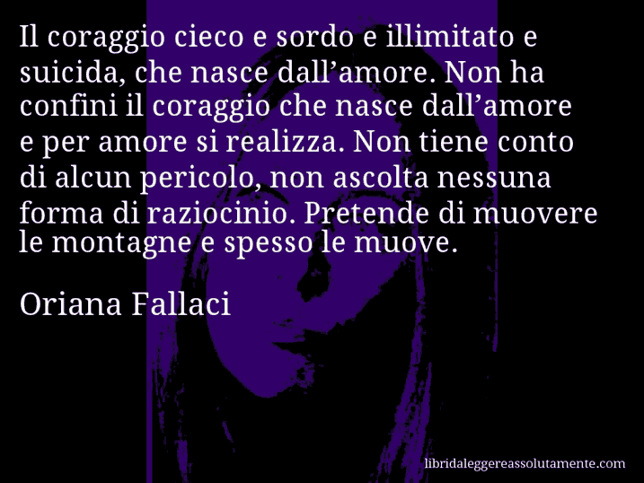 Aforisma di Oriana Fallaci : Il coraggio cieco e sordo e illimitato e suicida, che nasce dall’amore. Non ha confini il coraggio che nasce dall’amore e per amore si realizza. Non tiene conto di alcun pericolo, non ascolta nessuna forma di raziocinio. Pretende di muovere le montagne e spesso le muove.