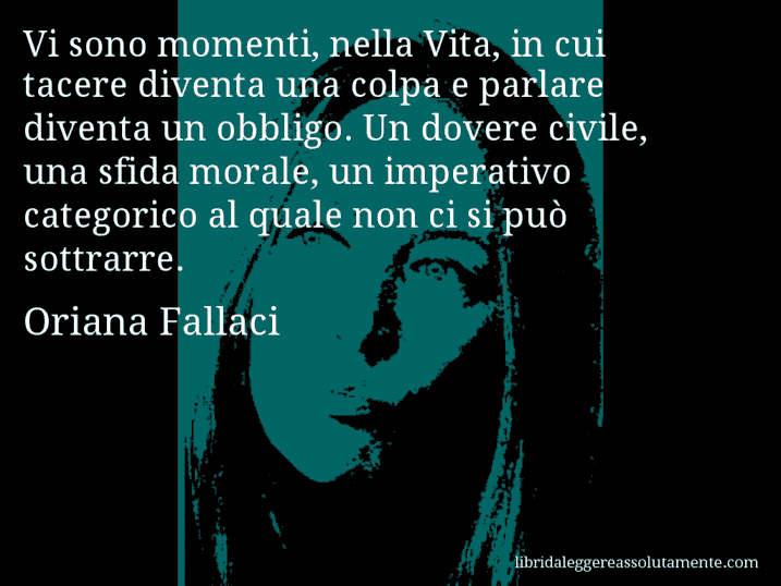 Aforisma di Oriana Fallaci : Vi sono momenti, nella Vita, in cui tacere diventa una colpa e parlare diventa un obbligo. Un dovere civile, una sfida morale, un imperativo categorico al quale non ci si può sottrarre.