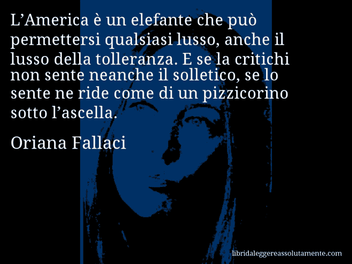 Aforisma di Oriana Fallaci : L’America è un elefante che può permettersi qualsiasi lusso, anche il lusso della tolleranza. E se la critichi non sente neanche il solletico, se lo sente ne ride come di un pizzicorino sotto l’ascella.