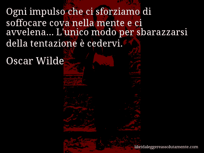 Aforisma di Oscar Wilde : Ogni impulso che ci sforziamo di soffocare cova nella mente e ci avvelena... L'unico modo per sbarazzarsi della tentazione è cedervi.