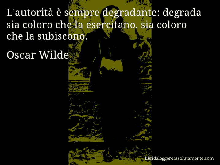 Aforisma di Oscar Wilde : L'autorità è sempre degradante: degrada sia coloro che la esercitano, sia coloro che la subiscono.