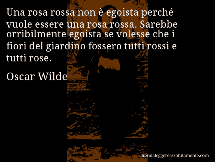 Aforisma di Oscar Wilde : Una rosa rossa non è egoista perché vuole essere una rosa rossa. Sarebbe orribilmente egoista se volesse che i fiori del giardino fossero tutti rossi e tutti rose.