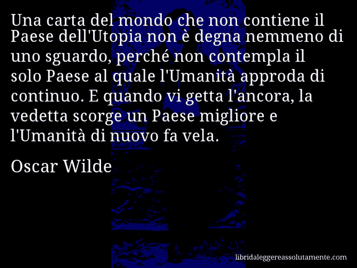 Aforisma di Oscar Wilde : Una carta del mondo che non contiene il Paese dell'Utopia non è degna nemmeno di uno sguardo, perché non contempla il solo Paese al quale l'Umanità approda di continuo. E quando vi getta l'ancora, la vedetta scorge un Paese migliore e l'Umanità di nuovo fa vela.