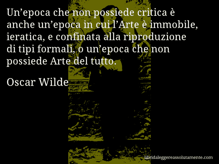 Aforisma di Oscar Wilde : Un’epoca che non possiede critica è anche un’epoca in cui l’Arte è immobile, ieratica, e confinata alla riproduzione di tipi formali, o un’epoca che non possiede Arte del tutto.