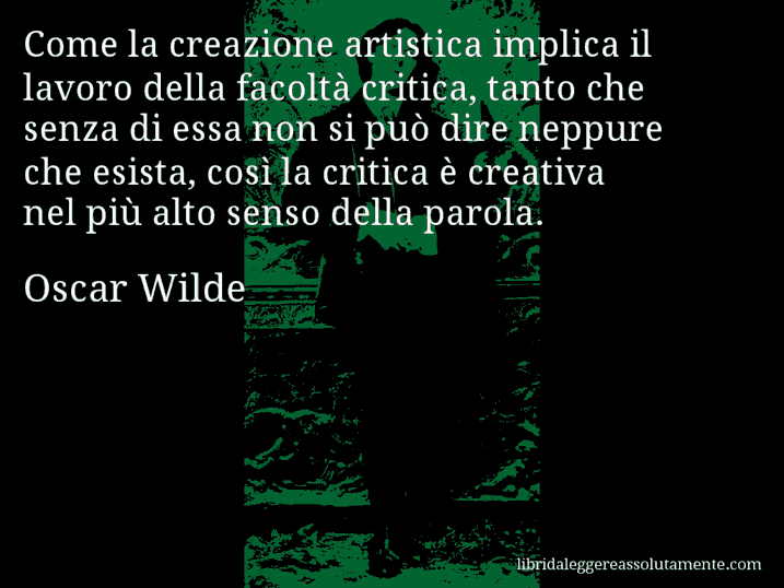 Aforisma di Oscar Wilde : Come la creazione artistica implica il lavoro della facoltà critica, tanto che senza di essa non si può dire neppure che esista, così la critica è creativa nel più alto senso della parola.