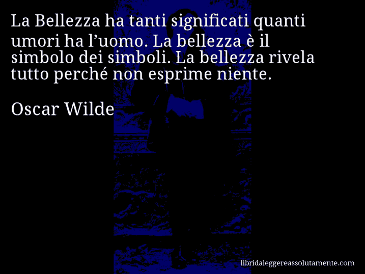 Aforisma di Oscar Wilde : La Bellezza ha tanti significati quanti umori ha l’uomo. La bellezza è il simbolo dei simboli. La bellezza rivela tutto perché non esprime niente.