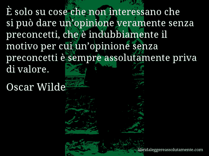 Aforisma di Oscar Wilde : È solo su cose che non interessano che si può dare un’opinione veramente senza preconcetti, che è indubbiamente il motivo per cui un’opinione senza preconcetti è sempre assolutamente priva di valore.