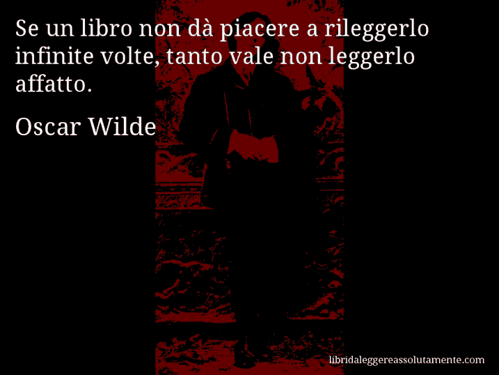 Aforisma di Oscar Wilde : Se un libro non dà piacere a rileggerlo infinite volte, tanto vale non leggerlo affatto.