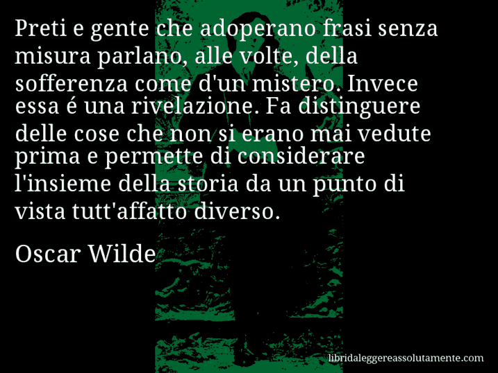 Aforisma di Oscar Wilde : Preti e gente che adoperano frasi senza misura parlano, alle volte, della sofferenza come d'un mistero. Invece essa é una rivelazione. Fa distinguere delle cose che non si erano mai vedute prima e permette di considerare l'insieme della storia da un punto di vista tutt'affatto diverso.