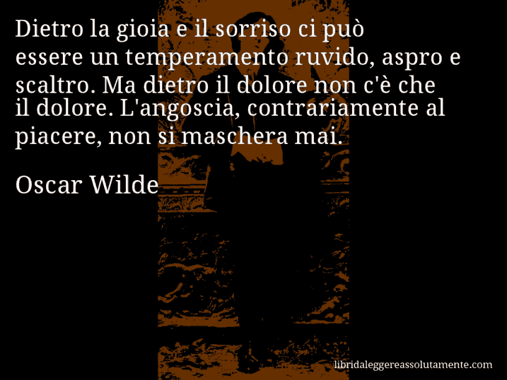 Aforisma di Oscar Wilde : Dietro la gioia e il sorriso ci può essere un temperamento ruvido, aspro e scaltro. Ma dietro il dolore non c'è che il dolore. L'angoscia, contrariamente al piacere, non si maschera mai.