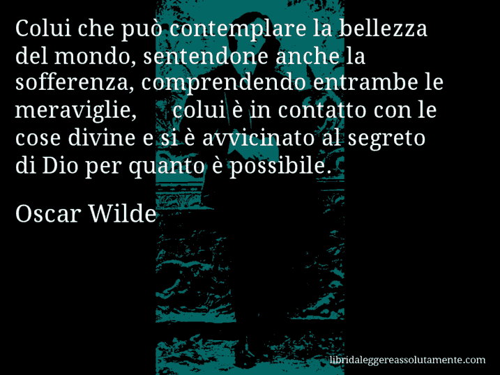 Aforisma di Oscar Wilde : Colui che può contemplare la bellezza del mondo, sentendone anche la sofferenza, comprendendo entrambe le meraviglie, − colui è in contatto con le cose divine e si è avvicinato al segreto di Dio per quanto è possibile.