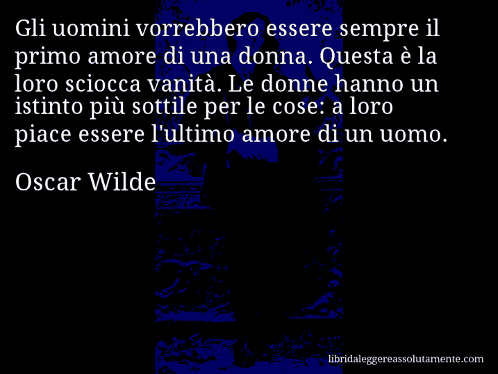 Aforisma di Oscar Wilde : Gli uomini vorrebbero essere sempre il primo amore di una donna. Questa è la loro sciocca vanità. Le donne hanno un istinto più sottile per le cose: a loro piace essere l'ultimo amore di un uomo.