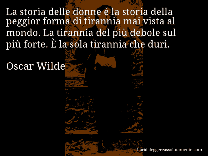 Aforisma di Oscar Wilde : La storia delle donne è la storia della peggior forma di tirannia mai vista al mondo. La tirannia del più debole sul più forte. È la sola tirannia che duri.