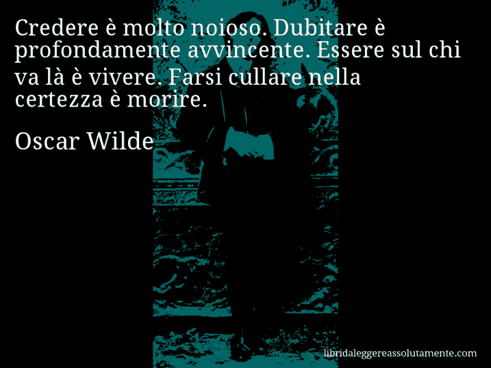 Aforisma di Oscar Wilde : Credere è molto noioso. Dubitare è profondamente avvincente. Essere sul chi va là è vivere. Farsi cullare nella certezza è morire.