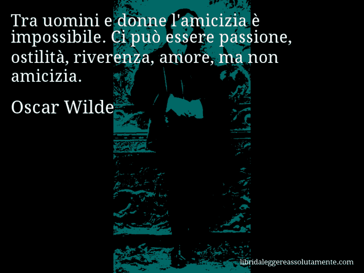 Aforisma di Oscar Wilde : Tra uomini e donne l'amicizia è impossibile. Ci può essere passione, ostilità, riverenza, amore, ma non amicizia.