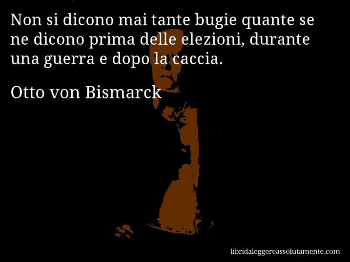 Aforisma di Otto von Bismarck : Non si dicono mai tante bugie quante se ne dicono prima delle elezioni, durante una guerra e dopo la caccia.