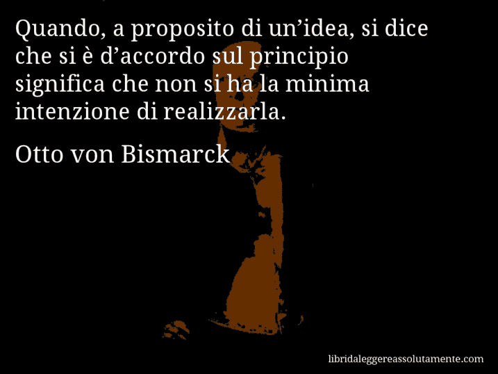 Aforisma di Otto von Bismarck : Quando, a proposito di un’idea, si dice che si è d’accordo sul principio significa che non si ha la minima intenzione di realizzarla.