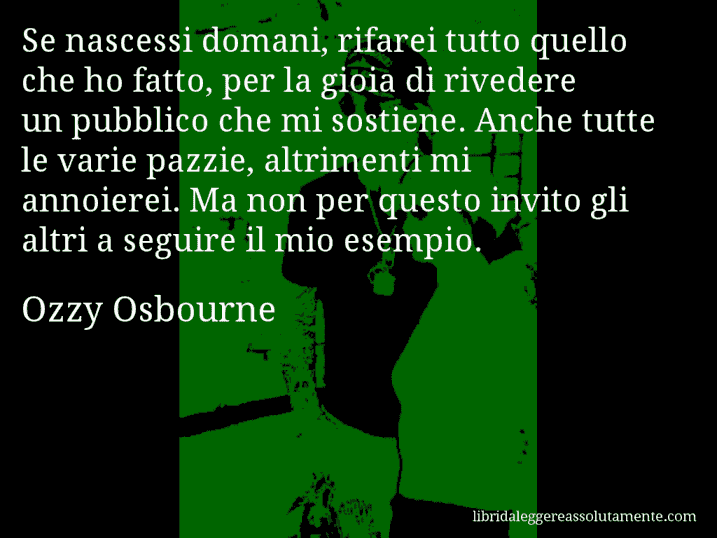 Aforisma di Ozzy Osbourne : Se nascessi domani, rifarei tutto quello che ho fatto, per la gioia di rivedere un pubblico che mi sostiene. Anche tutte le varie pazzie, altrimenti mi annoierei. Ma non per questo invito gli altri a seguire il mio esempio.