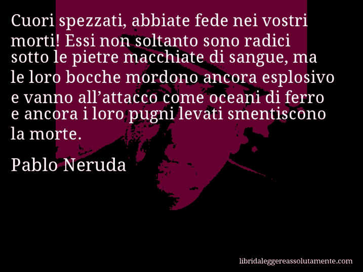 Aforisma di Pablo Neruda : Cuori spezzati, abbiate fede nei vostri morti! Essi non soltanto sono radici sotto le pietre macchiate di sangue, ma le loro bocche mordono ancora esplosivo e vanno all’attacco come oceani di ferro e ancora i loro pugni levati smentiscono la morte.