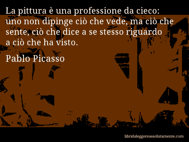 Aforisma di Pablo Picasso : La pittura è una professione da cieco: uno non dipinge ciò che vede, ma ciò che sente, ciò che dice a se stesso riguardo a ciò che ha visto.