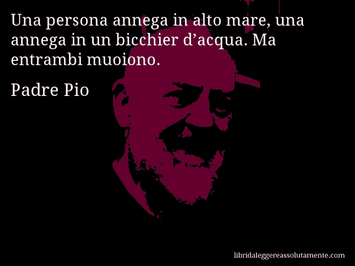 Aforisma di Padre Pio : Una persona annega in alto mare, una annega in un bicchier d’acqua. Ma entrambi muoiono.