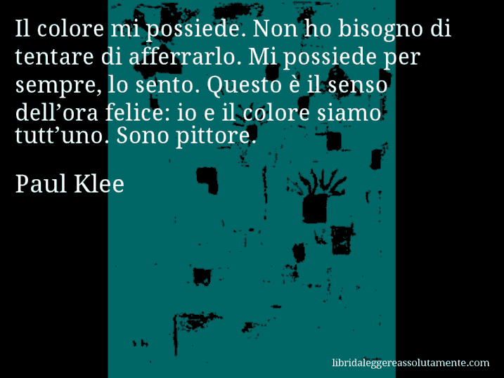 Aforisma di Paul Klee : Il colore mi possiede. Non ho bisogno di tentare di afferrarlo. Mi possiede per sempre, lo sento. Questo è il senso dell’ora felice: io e il colore siamo tutt’uno. Sono pittore.