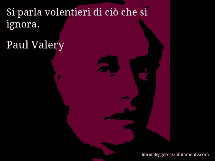 Aforisma di Paul Valery : Si parla volentieri di ciò che si ignora.