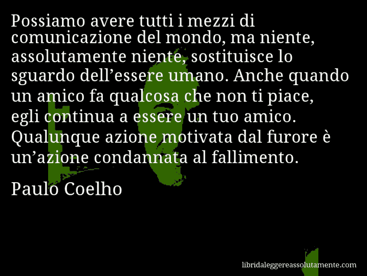 Aforisma di Paulo Coelho : Possiamo avere tutti i mezzi di comunicazione del mondo, ma niente, assolutamente niente, sostituisce lo sguardo dell’essere umano. Anche quando un amico fa qualcosa che non ti piace, egli continua a essere un tuo amico. Qualunque azione motivata dal furore è un’azione condannata al fallimento.